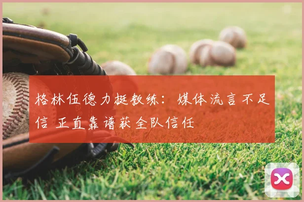 格林伍德力挺教练:媒体流言不足信 正直靠谱获全队信任