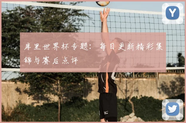 库里世界杯专题:每日更新精彩集锦与赛后点评