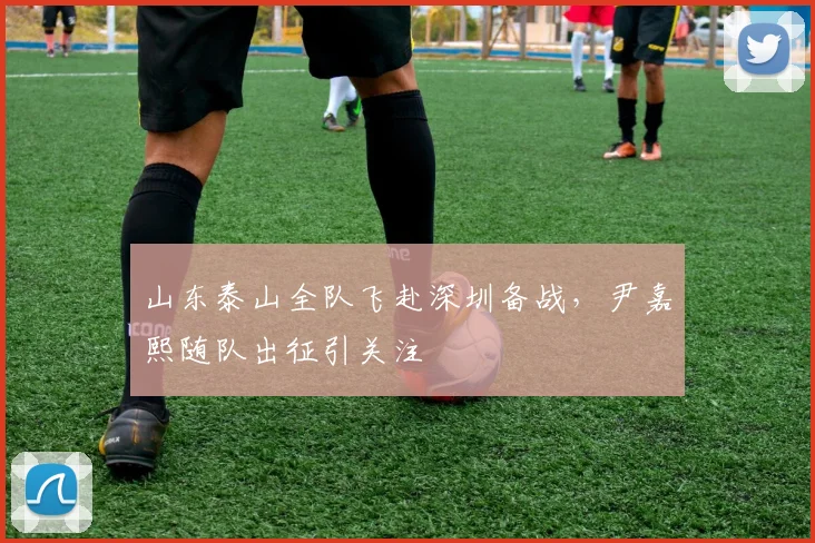 山东泰山全队飞赴深圳备战,尹嘉熙随队出征引关注