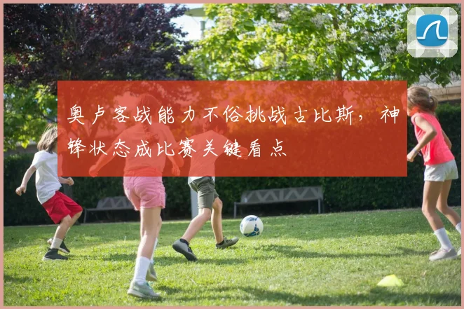 奥卢客战能力不俗挑战古比斯,神锋状态成比赛关键看点