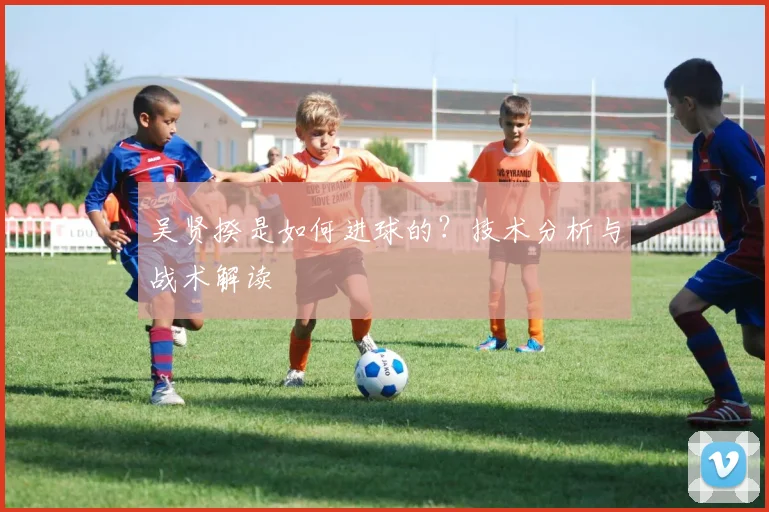 吴贤揆是如何进球的？技术分析与战术解读