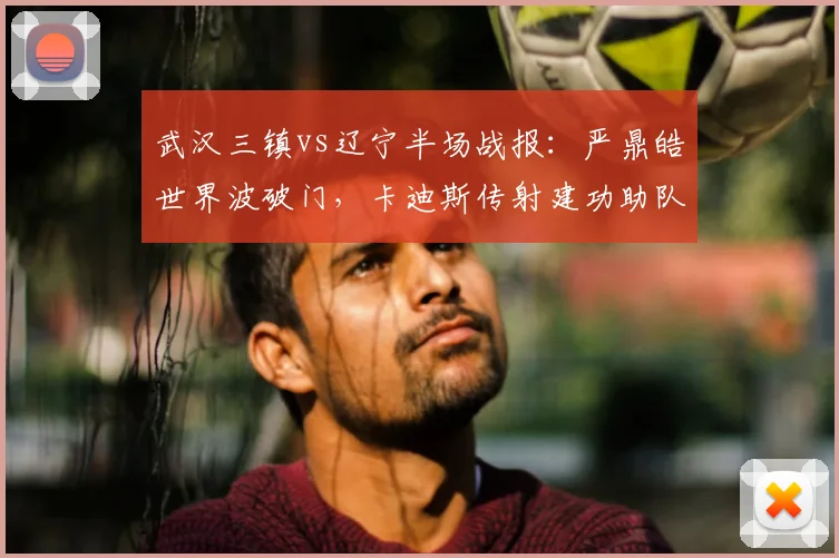 武汉三镇vs辽宁半场战报:严鼎皓世界波破门,卡迪斯传射建功助队领先