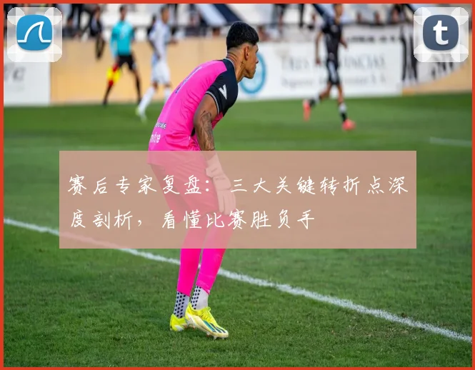 赛后专家复盘:三大关键转折点深度剖析,看懂比赛胜负手