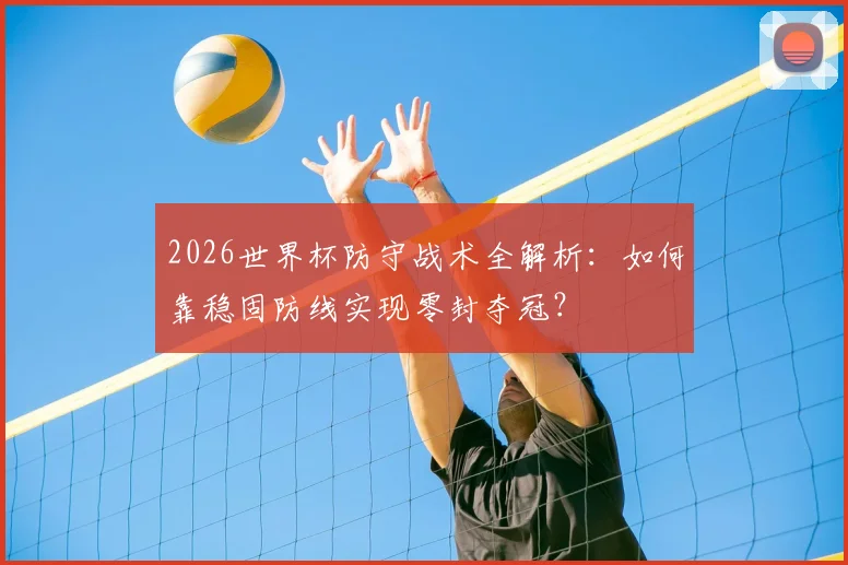 2026世界杯防守战术全解析:如何靠稳固防线实现零封夺冠?