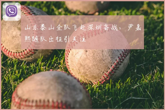 山东泰山全队飞赴深圳备战，尹嘉熙随队出征引关注