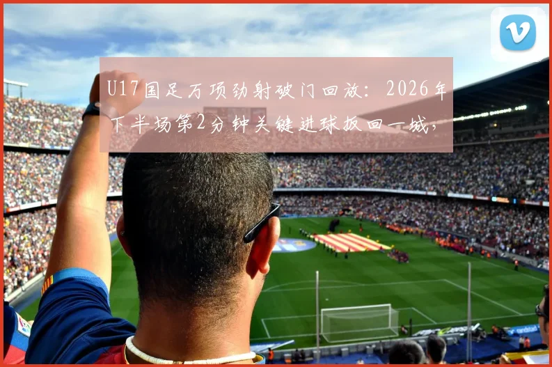 U17国足万项劲射破门回放：2026年下半场第2分钟关键进球扳回一城，附球员技术解析